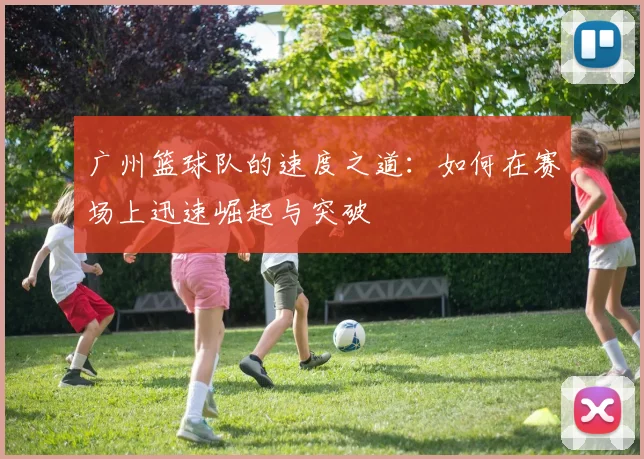 广州篮球队的速度之道：如何在赛场上迅速崛起与突破
