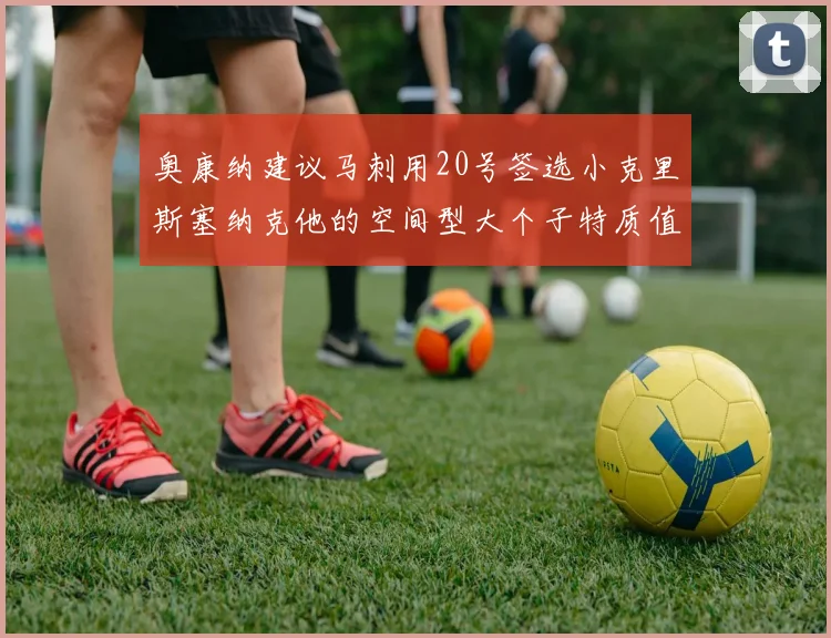 奥康纳建议马刺用20号签选小克里斯塞纳克他的空间型大个子特质值得关注