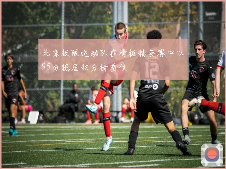 北京极限运动队在滑板精英赛中以95分稳居积分榜首位