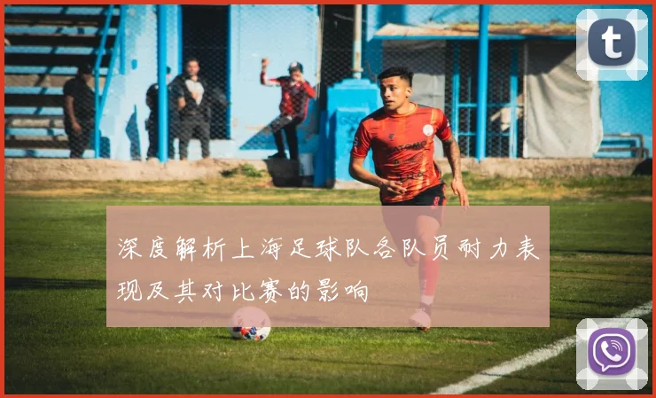 深度解析上海足球队各队员耐力表现及其对比赛的影响